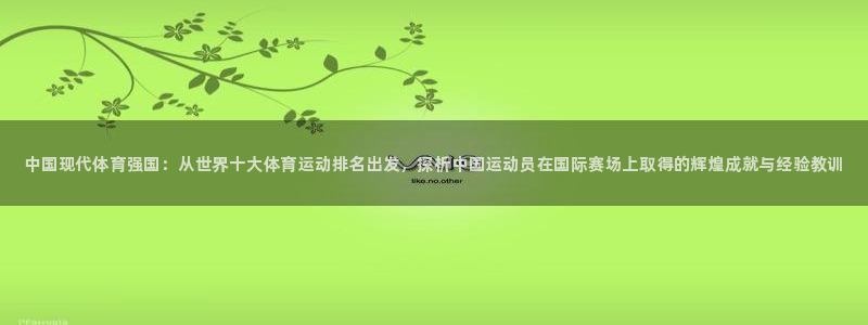 米兰体育.：中国现代体育强国：从世界十大体育运动排名出发，探析中国运动员在国际赛场上取得的辉煌成就与经验教训