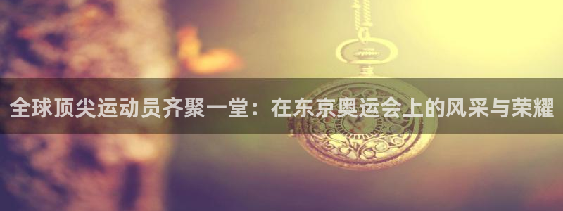 米兰体育网站：全球顶尖运动员齐聚一堂：在东京奥运会上的风采与荣耀